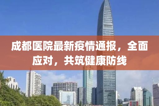 成都医院最新疫情通报，全面应对，共筑健康防线