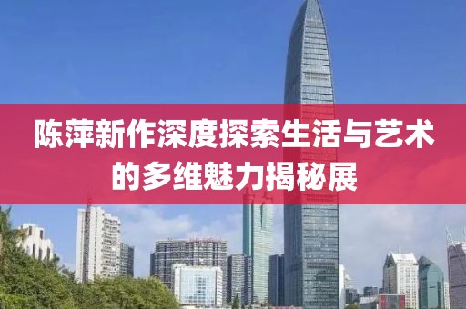 陈萍新作深度探索生活与艺术的多维魅力揭秘展