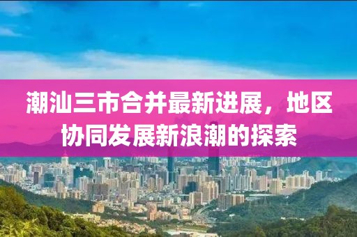 潮汕三市合并最新进展，地区协同发展新浪潮的探索