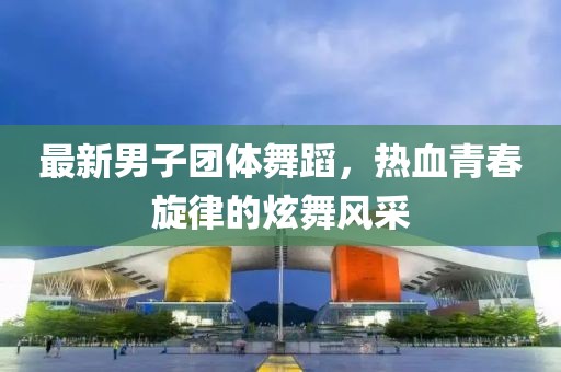 最新男子团体舞蹈，热血青春旋律的炫舞风采