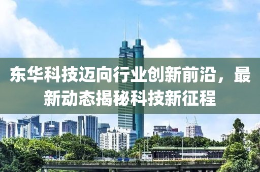 东华科技迈向行业创新前沿，最新动态揭秘科技新征程