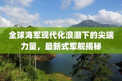 全球海军现代化浪潮下的尖端力量，最新式军舰揭秘