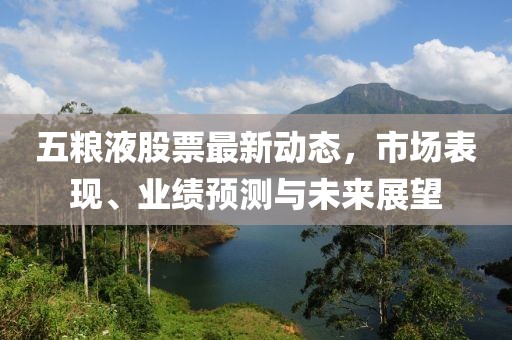 五粮液股票最新动态，市场表现、业绩预测与未来展望
