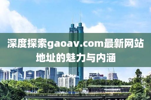 深度探索gaoav.com最新网站地址的魅力与内涵