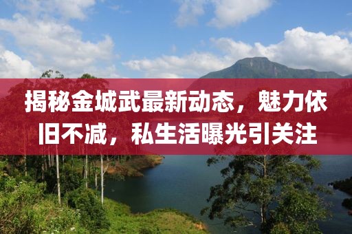 揭秘金城武最新动态，魅力依旧不减，私生活曝光引关注