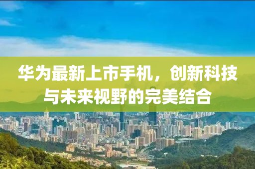华为最新上市手机，创新科技与未来视野的完美结合