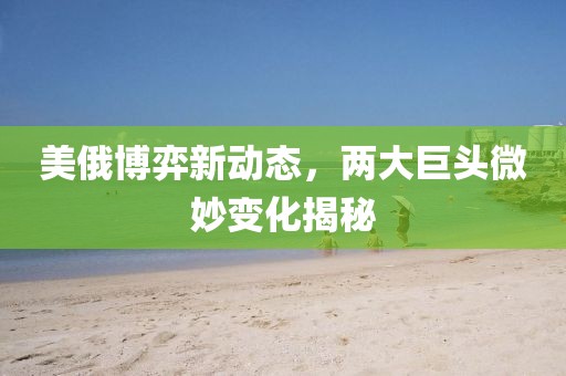美俄博弈新动态，两大巨头微妙变化揭秘