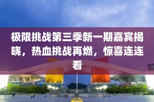 极限挑战第三季新一期嘉宾揭晓，热血挑战再燃，惊喜连连看