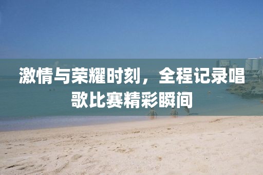 激情与荣耀时刻，全程记录唱歌比赛精彩瞬间