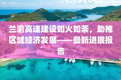 兰渝高速建设如火如荼，助推区域经济发展——最新进展报告