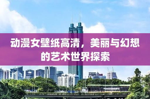 动漫女壁纸高清，美丽与幻想的艺术世界探索