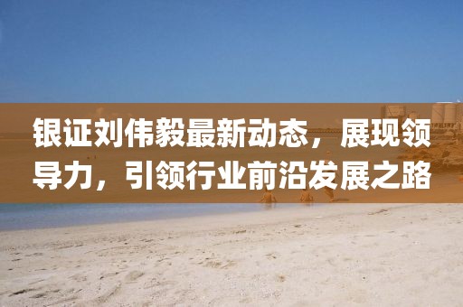 银证刘伟毅最新动态，展现领导力，引领行业前沿发展之路