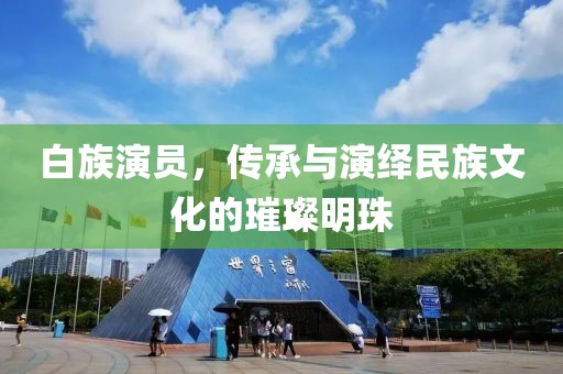 白族演员，传承与演绎民族文化的璀璨明珠