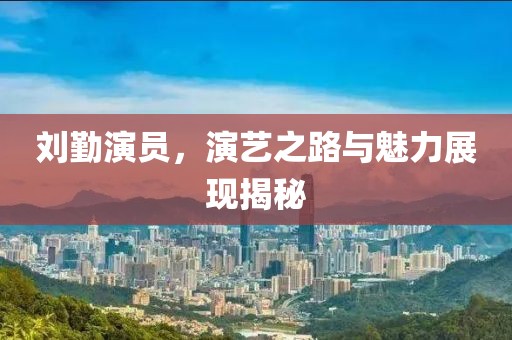 刘勤演员，演艺之路与魅力展现揭秘
