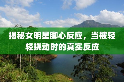 揭秘女明星脚心反应，当被轻轻挠动时的真实反应