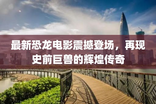 最新恐龙电影震撼登场，再现史前巨兽的辉煌传奇