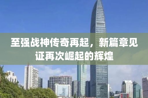 至强战神传奇再起，新篇章见证再次崛起的辉煌