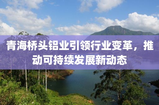 青海桥头铝业引领行业变革，推动可持续发展新动态