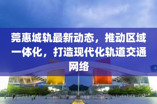 莞惠城轨最新动态，推动区域一体化，打造现代化轨道交通网络
