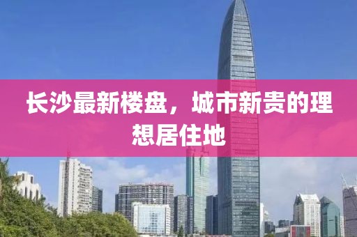 长沙最新楼盘，城市新贵的理想居住地
