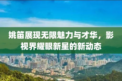 姚笛展现无限魅力与才华，影视界耀眼新星的新动态