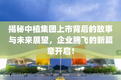 揭秘中植集团上市背后的故事与未来展望，企业腾飞的新篇章开启！