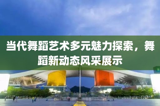 当代舞蹈艺术多元魅力探索，舞蹈新动态风采展示