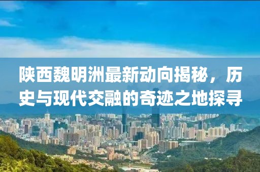 陕西魏明洲最新动向揭秘，历史与现代交融的奇迹之地探寻