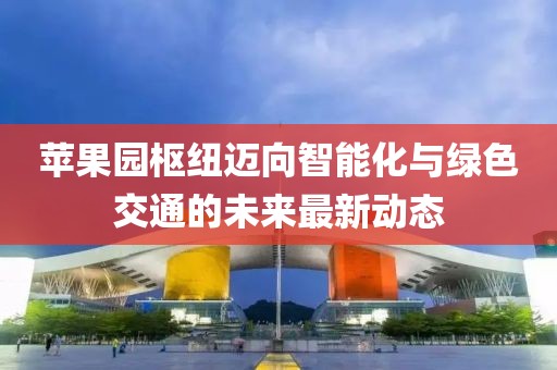 苹果园枢纽迈向智能化与绿色交通的未来最新动态