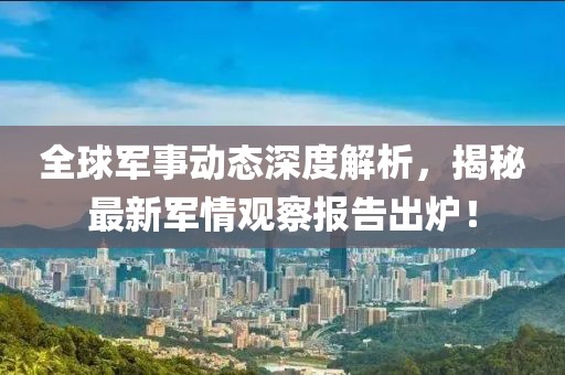 全球军事动态深度解析，揭秘最新军情观察报告出炉！