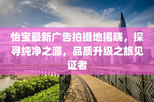 怡宝最新广告拍摄地揭晓，探寻纯净之源，品质升级之旅见证者