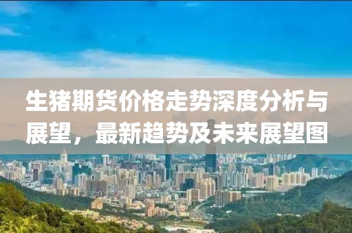 生猪期货价格走势深度分析与展望，最新趋势及未来展望图