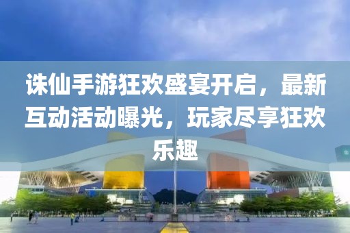 诛仙手游狂欢盛宴开启，最新互动活动曝光，玩家尽享狂欢乐趣