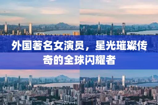 外国著名女演员，星光璀璨传奇的全球闪耀者