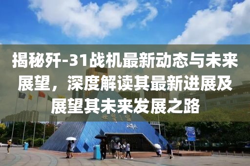 揭秘歼-31战机最新动态与未来展望，深度解读其最新进展及展望其未来发展之路