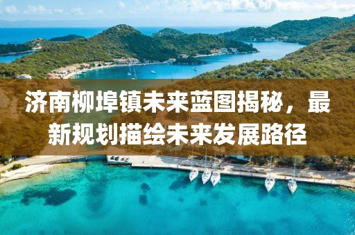 济南柳埠镇未来蓝图揭秘，最新规划描绘未来发展路径