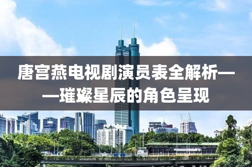 唐宫燕电视剧演员表全解析——璀璨星辰的角色呈现