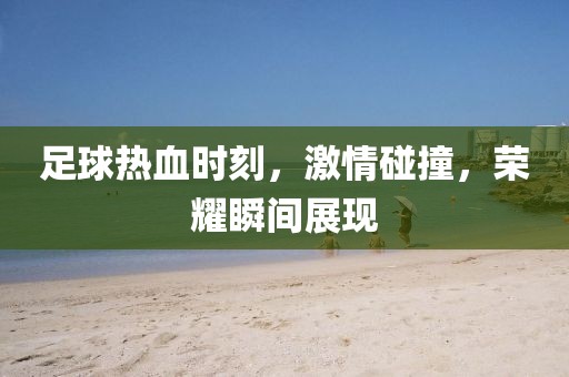 足球热血时刻，激情碰撞，荣耀瞬间展现