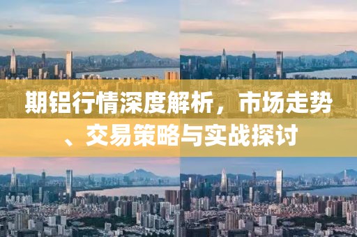期铝行情深度解析，市场走势、交易策略与实战探讨