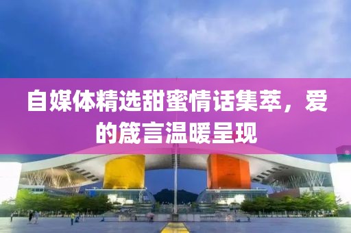 自媒体精选甜蜜情话集萃，爱的箴言温暖呈现