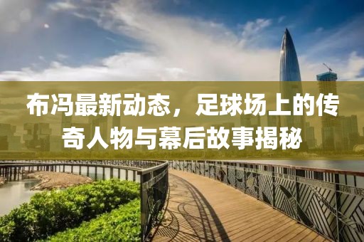 布冯最新动态，足球场上的传奇人物与幕后故事揭秘