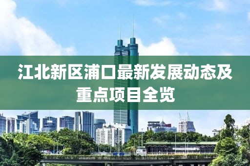 江北新区浦口最新发展动态及重点项目全览