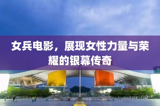 女兵电影，展现女性力量与荣耀的银幕传奇