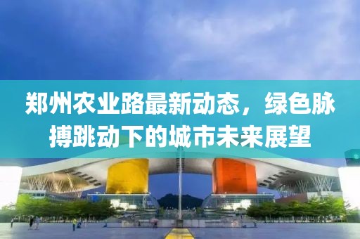 郑州农业路最新动态，绿色脉搏跳动下的城市未来展望