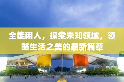 全能闲人，探索未知领域，领略生活之美的最新篇章