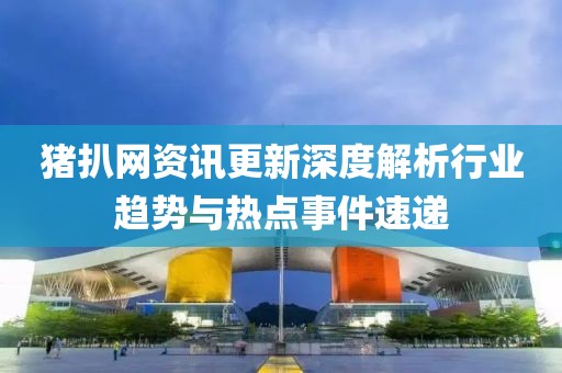 猪扒网资讯更新深度解析行业趋势与热点事件速递