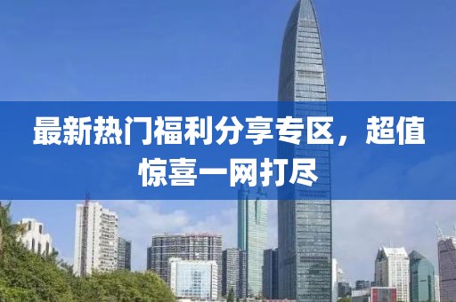 最新热门福利分享专区，超值惊喜一网打尽