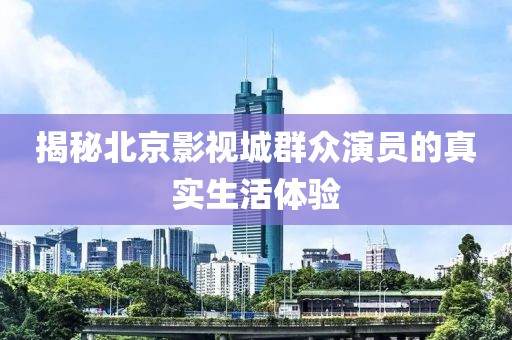 揭秘北京影视城群众演员的真实生活体验