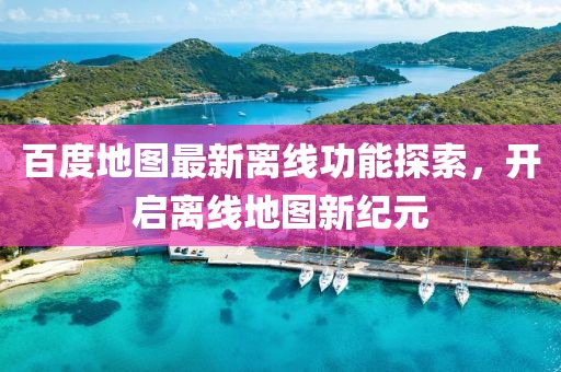 百度地图最新离线功能探索，开启离线地图新纪元