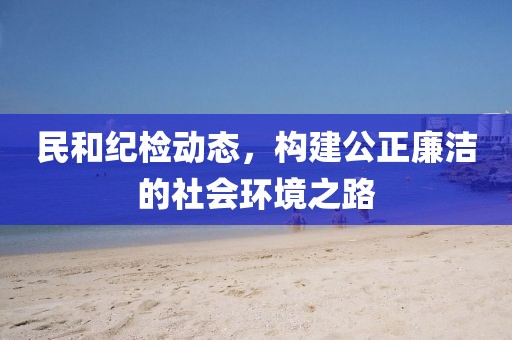 民和纪检动态，构建公正廉洁的社会环境之路